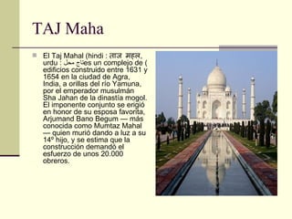 TAJ Maha El Taj Mahal (hindi :  ताज महल , urdu :  تاج محل ) es un complejo de edificios construido entre 1631 y 1654 en la ciudad de Agra, India, a orillas del río Yamuna, por el emperador musulmán Sha Jahan de la dinastía mogol. El imponente conjunto se erigió en honor de su esposa favorita, Arjumand Bano Begum — más conocida como Mumtaz Mahal — quien murió dando a luz a su 14º hijo, y se estima que la construcción demandó el esfuerzo de unos 20.000 obreros. 