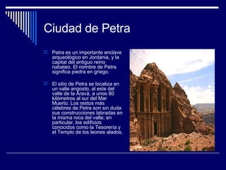 Ciudad de Petra Petra es un importante enclave arqueológico en Jordania, y la capital del antiguo reino nabateo. El nombre de Petra significa piedra en griego. El sitio de Petra se localiza en un valle angosto, al este del valle de la Aravá, a unos 80 kilómetros al sur del Mar Muerto. Los restos más célebres de Petra son sin duda sus construcciones labradas en la misma roca del valle; en particular, los edificios conocidos como la Tesorería y el Templo de los leones alados. 