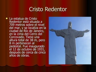Cristo Redentor La estatua de Cristo Redentor está situada a 709 metros sobre el nivel del mar, y se localiza en la ciudad de Río de Janeiro, en la cima del Cerro del Corcovado. Tiene una altura total de 38 m, pero 8 m pertenecen al pedestal. Fue inaugurado el 12 de octubre de 1931, después de cerca de cinco años de obras. 