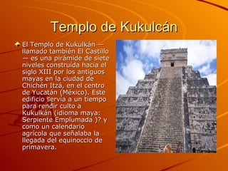 Templo de Kukulcán El Templo de Kukulkán —llamado también El Castillo— es una pirámide de siete niveles construída hacia el siglo XIII por los antiguos mayas en la ciudad de Chichén Itzá, en el centro de Yucatán (México). Este edificio servía a un tiempo para rendir culto a Kukulkán (idioma maya: Serpiente Emplumada )? y como un calendario agrícola que señalaba la llegada del equinoccio de primavera. 