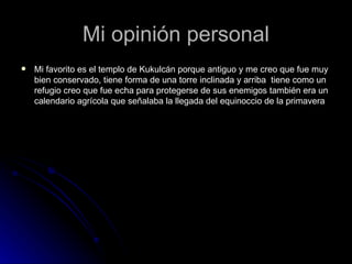Mi opinión personal Mi favorito es el templo de Kukulcán porque antiguo y me creo que fue muy bien conservado, tiene forma de una torre inclinada y arriba  tiene como un refugio creo que fue echa para protegerse de sus enemigos también era un calendario agrícola que señalaba la llegada del equinoccio de la primavera  