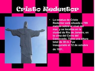 Cristo   Redentor La estatua de Cristo Redentor está situada a 709 metros sobre el nivel del mar, y se localiza en la ciudad de Río de Janeiro, en la cima del Cerro del Corcovado. Tiene una altura total de 38 m. Fue inaugurado el 12 de octubre de 1931 ,  