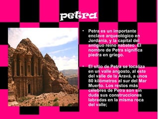 petra Petra es un importante enclave arqueológico en Jordania, y la capital del antiguo reino nabateo. El nombre de Petra significa piedra en griego. El sitio de Petra se localiza en un valle angosto, al este del valle de la Aravá, a unos 80 kilómetros al sur del Mar Muerto. Los restos más célebres de Petra son sin duda sus construcciones labradas en la misma roca del valle;   