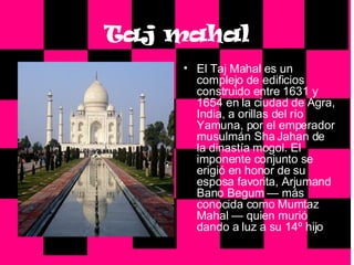 Taj mahal El Taj Mahal es un complejo de edificios construido entre 1631 y 1654 en la ciudad de Agra, India, a orillas del río Yamuna, por el emperador musulmán Sha Jahan de la dinastía mogol. El imponente conjunto se erigió en honor de su esposa favorita, Arjumand Bano Begum — más conocida como Mumtaz Mahal — quien murió dando a luz a su 14º hijo 