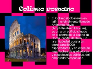 Coliseo romano El Coliseo (Colosseum en latín), originalmente llamado Anfiteatro Flavio (Amphitheatrum Flavium), es un gran edificio situado en el centro de la ciudad de Roma, capital de Italia. En la antigüedad poseía un aforo para 50000 espectadores, y en él tenían lugar luchas de gladiadores y espectáculos públicos. del emperador Vespasiano. 