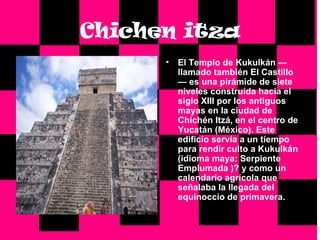 Chichen itza El Templo de Kukulkán —llamado también El Castillo— es una pirámide de siete niveles construída hacia el siglo XIII por los antiguos mayas en la ciudad de Chichén Itzá, en el centro de Yucatán (México). Este edificio servía a un tiempo para rendir culto a Kukulkán (idioma maya: Serpiente Emplumada )? y como un calendario agrícola que señalaba la llegada del equinoccio de primavera. 