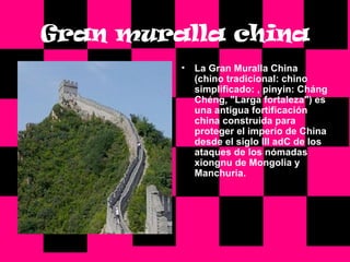 Gran   muralla   china La Gran Muralla China (chino tradicional: chino simplificado: , pinyin: Cháng Chéng, "Larga fortaleza") es una antigua fortificación china construida para proteger el imperio de China desde el siglo III adC de los ataques de los nómadas xiongnu de Mongolia y Manchuria. 