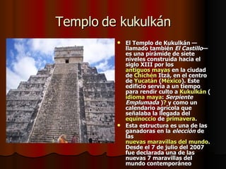 Templo de kukulkán El Templo de Kukulkán —llamado también  El Castillo — es una pirámide de siete niveles construída hacia el  siglo XIII  por los  antiguos mayas  en la ciudad de  Chichén   Itzá , en el centro de  Yucatán  ( México ). Este edificio servía a un tiempo para rendir culto a  Kukulkán  ( idioma maya :  Serpiente Emplumada  ) ?  y como un calendario agrícola que señalaba la llegada del  equinoccio  de  primavera . Esta estructura es una de las ganadoras en la  elección  de las  nuevas maravillas del mundo . Desde el 7 de julio del 2007 fue declarada una de las nuevas 7 maravillas del mundo contemporáneo 