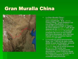 Gran Muralla China La Gran Muralla China ( chino tradicional :  長城 ,  chino simplificado :  长城 ,  pinyin : Cháng Chéng, "Larga fortaleza") es una antigua fortificación  china  construida para proteger el imperio de China desde el  siglo III  adC  de los ataques de los  nómadas   xiongnu  de  Mongolia  y  Manchuria . El principal propósito del muro no era impedir que fuera atravesado, sino más bien impedir que los invasores trajeran  caballerías  con ellos. La muralla es extraordinariamente larga, con 7.300 km de este a oeste, desde el paso de  Shanghai , cerca de  Bohai  ( Golfo de  Zhili ) hasta el  Paso de  Jiayu  (en la actual provincia de  Gansu ). Sin contar sus ramificaciones y construcciones secundarias, cubre 6.400 km desde la frontera con  Corea  al borde del río  Yalu  hasta el desierto de  Gobi , cruzando siete provincias 