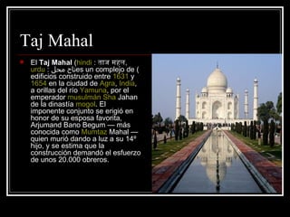 Taj Mahal El  Taj Mahal  ( hindi  :  ताज महल ,  urdu  :  تاج محل ) es un complejo de edificios construido entre  1631  y  1654  en la ciudad de  Agra ,  India , a orillas del río  Yamuna , por el emperador  musulmán   Sha   Jahan  de la dinastía  mogol . El imponente conjunto se erigió en honor de su esposa favorita, Arjumand Bano Begum — más conocida como  Mumtaz   Mahal  — quien murió dando a luz a su 14º hijo, y se estima que la construcción demandó el esfuerzo de unos 20.000 obreros. 