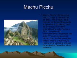 Machu Picchu Machu Picchu (del quechua machu, viejo, y picchu cima, es decir, "cima vieja") es el nombre contemporáneo de la antigua llacta (poblado) inca de piedra (cuyo nombre original habría sido Picchu o Picho 1) construido principalmente a mediados del siglo XV en el promontorio rocoso que une las montañas Machu Picchu y Huancayna Picchu en la vertiente oriental de los Andes Centrales, al sur del Perú. 