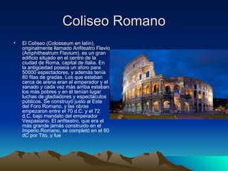 Coliseo Romano El Coliseo (Colosseum en latín), originalmente llamado Anfiteatro Flavio (Amphitheatrum Flavium), es un gran edificio situado en el centro de la ciudad de Roma, capital de Italia. En la antigüedad poseía un aforo para 50000 espectadores, y además tenía 80 filas de gradas. Los que estaban cerca de arena eran el emperador y el sanado y cada vez más arriba estaban los más pobres y en él tenían lugar luchas de gladiadores y espectáculos públicos. Se construyó justo al Este del Foro Romano, y las obras empezaron entre el 70 d.C. y el 72 d.C, bajo mandato del emperador Vespasiano. El anfiteatro, que era el más grande jamás construido en el Imperio Romano, se completó en el 80 dC por Tito, y fue  