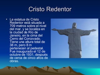 Cristo Redentor La estatua de Cristo Redentor está situada a 709 metros sobre el nivel del mar, y se localiza en la ciudad de Río de Janeiro, en la cima del Cerro del Corcovado. Tiene una altura total de 38 m, pero 8 m pertenecen al pedestal. Fue inaugurado el 12 de octubre de 1931, después de cerca de cinco años de obras. 