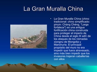 La Gran Muralla China La Gran Muralla China (chino tradicional: chino simplificado: pinyin: Cháng Chéng, "Larga fortaleza") es una antigua fortificación china construida para proteger el imperio de China desde el siglo III adC de los ataques de los nómadas xiongnu de Mongolia y Manchuria. El principal propósito del muro no era impedir que fuera atravesado, sino más bien impedir que los invasores trajeran caballerías con ellos 