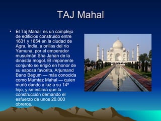 TAJ Mahal El Taj Mahal  es un complejo de edificios construido entre 1631 y 1654 en la ciudad de Agra, India, a orillas del río Yamuna, por el emperador musulmán Sha Jahan de la dinastía mogol. El imponente conjunto se erigió en honor de su esposa favorita, Arjumand Bano Begum — más conocida como Mumtaz Mahal — quien murió dando a luz a su 14º hijo, y se estima que la construcción demandó el esfuerzo de unos 20.000 obreros. 