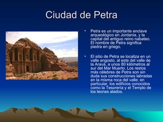 Ciudad de Petra Petra es un importante enclave arqueológico en Jordania, y la capital del antiguo reino nabateo. El nombre de Petra significa piedra en griego. El sitio de Petra se localiza en un valle angosto, al este del valle de la Aravá, a unos 80 kilómetros al sur del Mar Muerto. Los restos más célebres de Petra son sin duda sus construcciones labradas en la misma roca del valle; en particular, los edificios conocidos como la Tesorería y el Templo de los leones alados. 