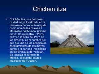 Chichen itza Chichén Itzá, una hermosa ciudad maya localizada en la Península de Yucatán elegida como una de las Nuevas 7 Maravillas del Mundo; (idioma maya: Chich'en Itza' , 'Pozo-Itzá' ‘En la orilla del Pozo de los Itzáes’)? es el nombre del que fue uno de los principales asentamientos de los mayas durante el período Posclásico en la Península de Yucatán. Se localiza al sureste de Mérida, capital del estado mexicano de Yucatán. 