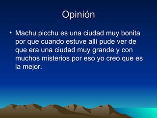 Opinión Machu picchu es una ciudad muy bonita por que cuando estuve allí pude ver de que era una ciudad muy grande y con muchos misterios por eso yo creo que es la mejor. 