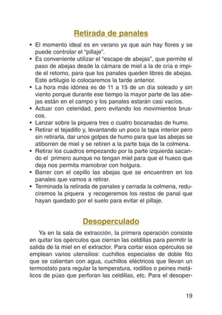Retirada de panales
• El momento ideal es en verano ya que aún hay flores y se
  puede controlar el “pillaje”.
• Es conveniente utilizar el “escape de abejas”, que permite el
  paso de abejas desde la cámara de miel a la de cría e impi-
  de el retorno, para que los panales queden libres de abejas.
  Este artilugio lo colocaremos la tarde anterior.
• La hora más idónea es de 11 a 15 de un día soleado y sin
  viento porque durante ese tiempo la mayor parte de las abe-
  jas están en el campo y los panales estarán casi vacíos.
• Actuar con celeridad, pero evitando los movimientos brus-
  cos.
• Lanzar sobre la piquera tres o cuatro bocanadas de humo.
• Retirar el tejadillo y, levantando un poco la tapa interior pero
  sin retirarla, dar unos golpes de humo para que las abejas se
  atiborren de miel y se retiren a la parte baja de la colmena.
• Retirar los cuadros empezando por la parte izquierda sacan-
  do el primero aunque no tengan miel para que el hueco que
  deja nos permita maniobrar con holgura.
• Barrer con el cepillo las abejas que se encuentren en los
  panales que vamos a retirar.
• Terminada la retirada de panales y cerrada la colmena, redu-
  ciremos la piquera y recogeremos los restos de panal que
  hayan quedado por el suelo para evitar el pillaje.


                     Desoperculado
    Ya en la sala de extracción, la primera operación consiste
en quitar los opérculos que cierran las celdillas para permitir la
salida de la miel en el extractor. Para cortar esos opérculos se
emplean varios utensilios: cuchillos especiales de doble filo
que se calientan con agua, cuchillos eléctricos que llevan un
termostato para regular la temperatura, rodillos o peines metá-
licos de púas que perforan las celdillas, etc. Para el desoper-


                                                               19
 