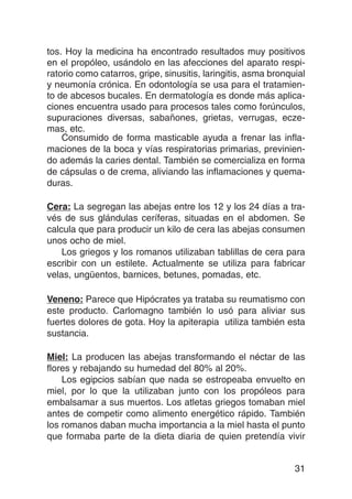 tos. Hoy la medicina ha encontrado resultados muy positivos
en el propóleo, usándolo en las afecciones del aparato respi-
ratorio como catarros, gripe, sinusitis, laringitis, asma bronquial
y neumonía crónica. En odontología se usa para el tratamien-
to de abcesos bucales. En dermatología es donde más aplica-
ciones encuentra usado para procesos tales como forúnculos,
supuraciones diversas, sabañones, grietas, verrugas, ecze-
mas, etc.
    Consumido de forma masticable ayuda a frenar las infla-
maciones de la boca y vías respiratorias primarias, previnien-
do además la caries dental. También se comercializa en forma
de cápsulas o de crema, aliviando las inflamaciones y quema-
duras.

Cera: La segregan las abejas entre los 12 y los 24 días a tra-
vés de sus glándulas ceríferas, situadas en el abdomen. Se
calcula que para producir un kilo de cera las abejas consumen
unos ocho de miel.
    Los griegos y los romanos utilizaban tablillas de cera para
escribir con un estilete. Actualmente se utiliza para fabricar
velas, ungüentos, barnices, betunes, pomadas, etc.

Veneno: Parece que Hipócrates ya trataba su reumatismo con
este producto. Carlomagno también lo usó para aliviar sus
fuertes dolores de gota. Hoy la apiterapia utiliza también esta
sustancia.

Miel: La producen las abejas transformando el néctar de las
flores y rebajando su humedad del 80% al 20%.
    Los egipcios sabían que nada se estropeaba envuelto en
miel, por lo que la utilizaban junto con los propóleos para
embalsamar a sus muertos. Los atletas griegos tomaban miel
antes de competir como alimento energético rápido. También
los romanos daban mucha importancia a la miel hasta el punto
que formaba parte de la dieta diaria de quien pretendía vivir


                                                                31
 