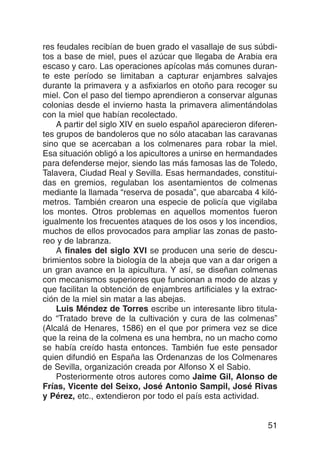 res feudales recibían de buen grado el vasallaje de sus súbdi-
tos a base de miel, pues el azúcar que llegaba de Arabia era
escaso y caro. Las operaciones apícolas más comunes duran-
te este período se limitaban a capturar enjambres salvajes
durante la primavera y a asfixiarlos en otoño para recoger su
miel. Con el paso del tiempo aprendieron a conservar algunas
colonias desde el invierno hasta la primavera alimentándolas
con la miel que habían recolectado.
    A partir del siglo XIV en suelo español aparecieron diferen-
tes grupos de bandoleros que no sólo atacaban las caravanas
sino que se acercaban a los colmenares para robar la miel.
Esa situación obligó a los apicultores a unirse en hermandades
para defenderse mejor, siendo las más famosas las de Toledo,
Talavera, Ciudad Real y Sevilla. Esas hermandades, constitui-
das en gremios, regulaban los asentamientos de colmenas
mediante la llamada “reserva de posada”, que abarcaba 4 kiló-
metros. También crearon una especie de policía que vigilaba
los montes. Otros problemas en aquellos momentos fueron
igualmente los frecuentes ataques de los osos y los incendios,
muchos de ellos provocados para ampliar las zonas de pasto-
reo y de labranza.
    A finales del siglo XVI se producen una serie de descu-
brimientos sobre la biología de la abeja que van a dar origen a
un gran avance en la apicultura. Y así, se diseñan colmenas
con mecanismos superiores que funcionan a modo de alzas y
que facilitan la obtención de enjambres artificiales y la extrac-
ción de la miel sin matar a las abejas.
    Luis Méndez de Torres escribe un interesante libro titula-
do “Tratado breve de la cultivación y cura de las colmenas”
(Alcalá de Henares, 1586) en el que por primera vez se dice
que la reina de la colmena es una hembra, no un macho como
se había creído hasta entonces. También fue este pensador
quien difundió en España las Ordenanzas de los Colmenares
de Sevilla, organización creada por Alfonso X el Sabio.
    Posteriormente otros autores como Jaime Gil, Alonso de
Frías, Vicente del Seixo, José Antonio Sampil, José Rivas
y Pérez, etc., extendieron por todo el país esta actividad.


                                                              51
 