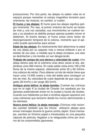 precauciones. Por otra parte, las abejas no saben volar en el
espacio porque necesitan el campo magnético terrestre para
orientarse; las moscas, en cambio, sí vuelan.
El humo y las abejas: El humo para las abejas significa peli-
gro inminente. Por eso, al primer síntoma de humo se hartan
de miel y, una vez saciadas, sus movimientos se vuelven tor-
pes y su picadura se debilita porque apenas pueden mover el
abdomen. Al mismo tiempo, el humo actúa como factor de
desorganización temporal de la colonia, momento que el api-
cultor puede aprovechar para actuar.
Edad de las abejas: Es relativamente fácil determinar la edad
de una abeja por su aspecto más o menos brillante o por el
estado de sus alas, a medida que la abeja envejece, sus alas
se deshilachan y los bordes se van desgarrando.
Trabajo de campo de una obrera y velocidad de vuelo: Una
abeja obrera sale de la colmena unas doce veces al día, ale-
jándose unos 300 metros. En cada salida visita entre 100 y150
flores de la misma especie, obteniendo entre 50 y 60 milíme-
tros cúbicos de néctar. Para obtener un kilo de néctar tiene que
hacer unos 14.500 vuelos y más del doble para conseguir un
kilo de miel. Su velocidad de vuelo depende de que vaya car-
gada (30 km/h) o sin carga (65 km/h).
Antigua arma bélica: la abeja bomba: Cuentan las crónicas
que en el siglo X la ciudad de Chester fue asediada por los
daneses pretendiendo entrar en la ciudad a través de túneles.
Cuando sus habitantes ya iban a rendirse alguien apareció con
unas colmenas que lanzaron desde los muros aterrorizando a
los daneses.
Nueva arma bélica: la abeja mensaje: Crónicas más recien-
tes cuentan también que los chinos utilizaron abejas para
enviar mensajes durante la guerra contra Japón. Esos mensa-
jes, escritos en finísimo papel e introducidos en una pequeña
cápsula de película, llegaban a la retaguardia china por enci-
ma de los sorprendidos japoneses.


                                                             63
 