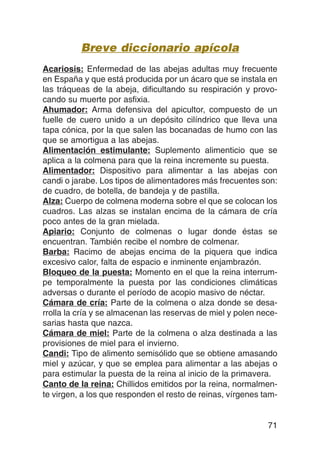 Breve diccionario apícola
Acariosis: Enfermedad de las abejas adultas muy frecuente
en España y que está producida por un ácaro que se instala en
las tráqueas de la abeja, dificultando su respiración y provo-
cando su muerte por asfixia.
Ahumador: Arma defensiva del apicultor, compuesto de un
fuelle de cuero unido a un depósito cilíndrico que lleva una
tapa cónica, por la que salen las bocanadas de humo con las
que se amortigua a las abejas.
Alimentación estimulante: Suplemento alimenticio que se
aplica a la colmena para que la reina incremente su puesta.
Alimentador: Dispositivo para alimentar a las abejas con
candi o jarabe. Los tipos de alimentadores más frecuentes son:
de cuadro, de botella, de bandeja y de pastilla.
Alza: Cuerpo de colmena moderna sobre el que se colocan los
cuadros. Las alzas se instalan encima de la cámara de cría
poco antes de la gran mielada.
Apiario: Conjunto de colmenas o lugar donde éstas se
encuentran. También recibe el nombre de colmenar.
Barba: Racimo de abejas encima de la piquera que indica
excesivo calor, falta de espacio e inminente enjambrazón.
Bloqueo de la puesta: Momento en el que la reina interrum-
pe temporalmente la puesta por las condiciones climáticas
adversas o durante el período de acopio masivo de néctar.
Cámara de cría: Parte de la colmena o alza donde se desa-
rrolla la cría y se almacenan las reservas de miel y polen nece-
sarias hasta que nazca.
Cámara de miel: Parte de la colmena o alza destinada a las
provisiones de miel para el invierno.
Candi: Tipo de alimento semisólido que se obtiene amasando
miel y azúcar, y que se emplea para alimentar a las abejas o
para estimular la puesta de la reina al inicio de la primavera.
Canto de la reina: Chillidos emitidos por la reina, normalmen-
te virgen, a los que responden el resto de reinas, vírgenes tam-


                                                             71
 