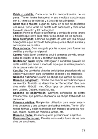 Celda o celdilla: Cada uno de los compartimentos de un
panal. Tienen forma hexagonal y sus medidas aproximadas
son 5,7 mm las de obreras y 6,3 las de los zánganos.
Celda real o realera: Lugar del panal en el que se desarrolla
una reina. Tiene forma de bellota o de cacahuete y mide unos
8 mm de diámetro y 28 de longitud.
Cepillo: Peine de madera con mango y cerdas de pelos largos
y flexibles que sirve para retirar a las abejas de los panales.
Cera estampada: Láminas delgadas de cera con los dibujos
hexagonales que sirven de base para que las abejas estiren y
construyan los panales.
Cera estirada: Cera alargada por las abejas para formar las
celdillas y configurar el panal.
Cerera: Abeja joven de menos de 2-3 semanas de vida, encar-
gada de exudar la cera y construir los panales.
Cerificador solar: Cajón rectangular o cuadrado provisto de
doble cristal que actúa a modo de lupa que se utiliza para fun-
dir la cera al calor del sol.
Cestillo: Dos cavidades situadas en las patas posteriores de las
abejas y que sirven para transportar el polen y los propóleos.
Colmena huérfana: Colonia de abejas que carece de reina.
Colmena Langstroth: Recibe ese nombre como homenaje a
su inventor. También se denomina de “Perfección”. Sus cua-
dros miden 450x231 mm. Otros tipos de colmenas móviles
son: Layens, Dadant, Industrial, etc.
Colmena de observación: Colmena construida de cristal
transparente, que permite observar a las abejas trabajando en
su interior.
Colmena rústica: Recipientes utilizados para alojar enjam-
bres de abejas y que carecen de cuadros móviles. Tienen dife-
rentes formas y están fabricadas con troncos de árboles hue-
cos, corcho, cestos de mimbres, arcilla, etc.
Colmena madre: Colmena que ha producido un enjambre.
Construcción natural: Panales construidos fuera de los cua-
dros de la colmena.


                                                             73
 