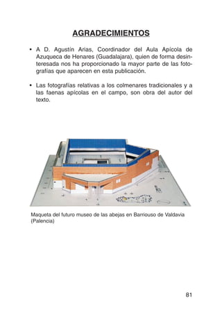 AGRADECIMIENTOS

• A D. Agustín Arias, Coordinador del Aula Apícola de
  Azuqueca de Henares (Guadalajara), quien de forma desin-
  teresada nos ha proporcionado la mayor parte de las foto-
  grafías que aparecen en esta publicación.

• Las fotografías relativas a los colmenares tradicionales y a
  las faenas apícolas en el campo, son obra del autor del
  texto.




Maqueta del futuro museo de las abejas en Barriouso de Valdavia
(Palencia)




                                                                  81
 
