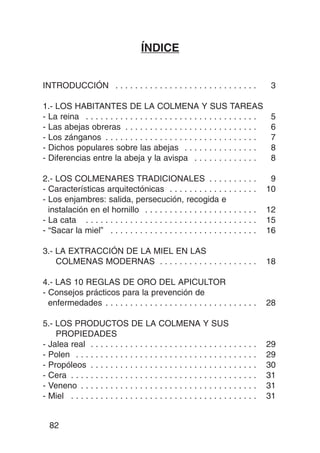 ÍNDICE


INTRODUCCIÓN . . . . . . . . . . . . . . . . . . . . . . . . . . . . .                          3

1.- LOS HABITANTES DE LA COLMENA Y SUS TAREAS
- La reina . . . . . . . . . . . . . . . . . . . . . . . . . . . . . . . . . . .                5
- Las abejas obreras . . . . . . . . . . . . . . . . . . . . . . . . . . .                      6
- Los zánganos . . . . . . . . . . . . . . . . . . . . . . . . . . . . . . .                    7
- Dichos populares sobre las abejas . . . . . . . . . . . . . . .                               8
- Diferencias entre la abeja y la avispa . . . . . . . . . . . . .                              8

2.- LOS COLMENARES TRADICIONALES . . . . .                                 .....                9
- Características arquitectónicas . . . . . . . . . . . . .                .....               10
- Los enjambres: salida, persecución, recogida e
  instalación en el hornillo . . . . . . . . . . . . . . . . . .           .....               12
- La cata . . . . . . . . . . . . . . . . . . . . . . . . . . . . . .      .....               15
- “Sacar la miel” . . . . . . . . . . . . . . . . . . . . . . . . .        .....               16

3.- LA EXTRACCIÓN DE LA MIEL EN LAS
    COLMENAS MODERNAS . . . . . . . . . . . . . . . . . . . .                                  18

4.- LAS 10 REGLAS DE ORO DEL APICULTOR
- Consejos prácticos para la prevención de
  enfermedades . . . . . . . . . . . . . . . . . . . . . . . . . . . . . . .                   28

5.- LOS PRODUCTOS DE LA COLMENA Y SUS
    PROPIEDADES
- Jalea real . . . . . . . . . . . . . . . . . . . . . . . . . . . . .     .   .   .   .   .   29
- Polen . . . . . . . . . . . . . . . . . . . . . . . . . . . . . . . .    .   .   .   .   .   29
- Propóleos . . . . . . . . . . . . . . . . . . . . . . . . . . . . .      .   .   .   .   .   30
- Cera . . . . . . . . . . . . . . . . . . . . . . . . . . . . . . . . .   .   .   .   .   .   31
- Veneno . . . . . . . . . . . . . . . . . . . . . . . . . . . . . . .     .   .   .   .   .   31
- Miel . . . . . . . . . . . . . . . . . . . . . . . . . . . . . . . . .   .   .   .   .   .   31


  82
 