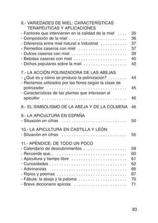 6.- VARIEDADES DE MIEL: CARACTERÍSTICAS
    TERAPÉUTICAS Y APLICACIONES
- Factores que intervienen en la calidad de la miel . .                               .   .   35
- Composición de la miel . . . . . . . . . . . . . . . . . . . . . .                  .   .   36
- Diferencia entre miel natural e industrial . . . . . . . . .                        .   .   37
- Remedios caseros con miel . . . . . . . . . . . . . . . . . .                       .   .   37
- Dulces caseros con miel . . . . . . . . . . . . . . . . . . . . .                   .   .   39
- Bebidas caseras con miel . . . . . . . . . . . . . . . . . . . .                    .   .   40
- Dichos populares sobre la miel . . . . . . . . . . . . . . . .                      .   .   42

7.- LA ACCIÓN POLINIZADORA DE LAS ABEJAS
- ¿Qué es y cómo se produce la polinización? . . . . . . . .                                  44
- Reclamos utilizados por las flores según la clase de
  polinizador . . . . . . . . . . . . . . . . . . . . . . . . . . . . . . . . .               45
- Características de las plantas que interesan al
  apicultor . . . . . . . . . . . . . . . . . . . . . . . . . . . . . . . . . . .             46

8.- EL SIMBOLISMO DE LA ABEJA Y DE LA COLMENA 46

9.- LA APICULTURA EN ESPAÑA
- Situación en cifras . . . . . . . . . . . . . . . . . . . . . . . . . . .                   50

10.- LA APICULTURA EN CASTILLA Y LEÓN:
- Situación en cifras . . . . . . . . . . . . . . . . . . . . . . . . . . .                   55

11.- APÉNDICE: DE TODO UN POCO
- Calendario de descubrimientos . . . . .                .   .   .   ......   .   .   .   .   59
- Recuerde que... . . . . . . . . . . . . . . . .        .   .   .   ......   .   .   .   .   60
- Apicultura y tiempo libre . . . . . . . . . .          .   .   .   ......   .   .   .   .   61
- Curiosidades . . . . . . . . . . . . . . . . . . .     .   .   .   ......   .   .   .   .   62
- Adivinanzas . . . . . . . . . . . . . . . . . . .      .   .   .   ......   .   .   .   .   66
- Ripios y poemas . . . . . . . . . . . . . . . .        .   .   .   ......   .   .   .   .   67
- Fábula: la abeja y la paloma . . . . . . .             .   .   .   ......   .   .   .   .   70
- Breve diccionario apícola . . . . . . . . .            .   .   .   ......   .   .   .   .   71




                                                                                              83
 
