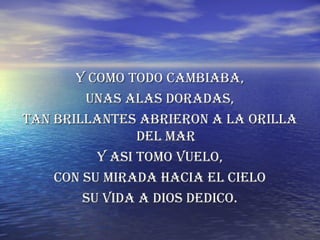 Y COMO TODO CAMBIABA, UNAS ALAS DORADAS, TAN BRILLANTES ABRIERON A LA ORILLA DEL MAR Y ASI TOMO VUELO, CON SU MIRADA HACIA EL CIELO SU VIDA A DIOS DEDICO. 