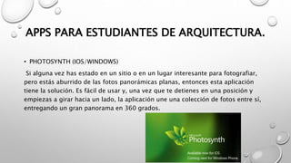 APPS PARA ESTUDIANTES DE ARQUITECTURA.
• PHOTOSYNTH (IOS/WINDOWS)
Si alguna vez has estado en un sitio o en un lugar interesante para fotografiar,
pero estás aburrido de las fotos panorámicas planas, entonces esta aplicación
tiene la solución. Es fácil de usar y, una vez que te detienes en una posición y
empiezas a girar hacia un lado, la aplicación une una colección de fotos entre sí,
entregando un gran panorama en 360 grados.
 