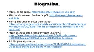 Biografías.
• ¿Qué son las apps?: http://qode.pro/blog/que-es-una-app/
• ¿De dónde viene el término “app”?: http://qode.pro/blog/que-es-
una-app/
• Principales características de una app:
http://soporte.franquiciadeimpacto.com/index.php?/Knowledgebase
/Article/View/9/3/cuales-son-las-caracteristicas-principales-de-una-
app-movil
• ¿Qué necesito para descargar y usar una APP?:
https://www.alertaenlinea.gov/articulos/s0018-aplicaciones-
m%C3%B3viles-qu%C3%A9-son-y-c%C3%B3mo-funcionan
• 5 APPs para ingenieros:
https://carlosmatallana.wordpress.com/2011/06/02/10-aplicaciones-
utiles-para-arquitectura-diseno-y-construccion/
 