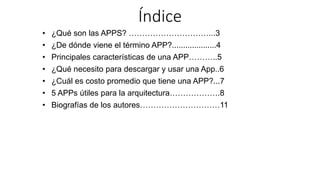 Índice
• ¿Qué son las APPS? …………………………...3
• ¿De dónde viene el término APP?....................4
• Principales características de una APP………..5
• ¿Qué necesito para descargar y usar una App..6
• ¿Cuál es costo promedio que tiene una APP?...7
• 5 APPs útiles para la arquitectura……………….8
• Biografías de los autores…………………………11
 