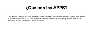 ¿Qué son las APPS?
Una App es una aplicación de software que se instala en dispositivos móviles o tablets para ayudar
al usuario en una labor concreta, ya sea de carácter profesional o de ocio y entretenimiento, a
diferencia de una webapp que no es instalable.
 