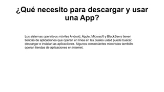 ¿Qué necesito para descargar y usar
una App?
Los sistemas operativos móviles Android, Apple, Microsoft y BlackBerry tienen
tiendas de aplicaciones que operan en línea en las cuales usted puede buscar,
descargar e instalar las aplicaciones. Algunos comerciantes minoristas también
operan tiendas de aplicaciones en internet.
 