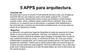 5 APPS para arquitectura.
*AutoCAD 360
Se podría decir que es la versión 2.0 del AutoCAD de toda la vida. Las ventajas de
AutoCAD 360 son que podemos usarlo online desde cualquier PC, compartir
nuestros proyectos, almacenarlos online (incluso con Dropbox) y ahora también
acceder a ellos, verlos y editarlos desde nuestro iPhone o Android. Todo un paso
evolutivo en un programa que ha demostrado no quedarse atrás adaptándose a
las circunstancias y cambios que demanda la sociedad actual, con el uso cada vez
mayor de los dispositivos móviles.
*MagicPlan
La aplicación nos pedirá que hagamos fotografías de todas las esquinas de la casa
desde un único punto de la habitación. Tras esto, nos realizará un plano con las
medidas incluidas y fácilmente editable hasta conseguir el resultado final. A partir de
aquí, podremos enviarlo por correo, a una librería de fotos, etc. Creo que muchos
profesionales lo agradecerán, por lo menos para bocetos previos a los planos finales
pasados por ordenador. Lástima que la versión gratuita deje una marca de agua en
el plano que sólo podremos quitar pagando. Para los profesionales, hay un plan para
poder tener hosting de planos en la web del desarrollador así como la eliminación de
las marcas de agua.
 