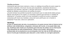 *Perfiles de Acero
Interesante app para tener siempre a mano un catálogo de perfiles de acero según la
normativa española. Una buen recurso para arquitectos, arquitectos técnicos e
ingenieros que diseñan, ejecutan y calculan estructuras. Una gran base de datos
portátil de detalles constructivos con perfiles de acero.
¿Cuanto tiempo has perdido buscando el prontuario que no está donde debía porque
alguien del estudio lo ha cogido y lo necesitas urgente para terminar un detalle de
carpintería? ¿Cuantas veces no te han cambiado un perfil en la obra y necesitas
comprobar allí mismo las medidas o área del nuevo perfil para ver si resiste lo
suficiente? Pues bien, esta es tu aplicación.
*Buildings
Si eres un apasionado del arte y la arquitectura y te gusta conocer toda la historia de los
edificios más emblemáticos, singulares y famosos del mundo, no te puede faltar esta
app. Buildings está creada por arquitectos para todo tipo de público con la información
más interesante de cada emplazamiento. Ofrece a los turistas, aficionados y
profesionales de la arquitectura una enciclopedia móvil de más de 40.000 edificios de
todo el mundo geo localizados para descubrir y todo metido en una ligera aplicación.
 