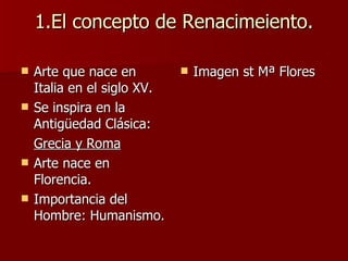 1.El concepto de Renacimeiento. Arte que nace en Italia en el siglo XV. Se inspira en la Antigüedad Clásica: Grecia y Roma   Arte nace en Florencia. Importancia del Hombre: Humanismo. Imagen st Mª Flores 
