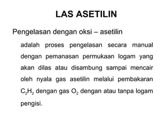 LAS ASETILIN
Pengelasan dengan oksi – asetilin
adalah proses pengelasan secara manual
dengan pemanasan permukaan logam yang
akan dilas atau disambung sampai mencair
oleh nyala gas asetilin melalui pembakaran
C2H2 dengan gas O2 dengan atau tanpa logam
pengisi.
 