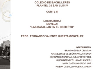 COLEGIO DE BACHILLERES
PLANTEL 26 SAN LUIS IV
CORTE III
LITERATURA I
NOVELA:
“LAS BATALLAS EN EL DESIERTO”
PROF. FERNANDO VALENTE HUERTA GONZÁLEZ
INTEGRANTES:
BRAVO AGUILAR CRISTIAN
CHÁVEZ DÍAZ DE LEÓN CARLOS SENEN
HERNÁNDEZ SALINAS ALEJANDRO FIDEL
JASSO NARVÁEZ LUCIA ELIZABETH
MOTA CASTILLO ERICK JAIR
RIVERA CASTILLO VALERIA JANETH
 