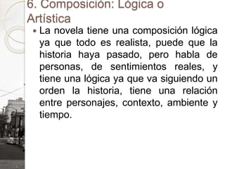 6. Composición: Lógica o
Artística
 La novela tiene una composición lógica
ya que todo es realista, puede que la
historia haya pasado, pero habla de
personas, de sentimientos reales, y
tiene una lógica ya que va siguiendo un
orden la historia, tiene una relación
entre personajes, contexto, ambiente y
tiempo.
 