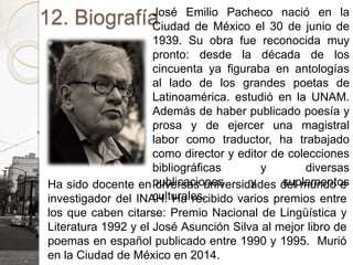 12. BiografíaJosé Emilio Pacheco nació en la
Ciudad de México el 30 de junio de
1939. Su obra fue reconocida muy
pronto: desde la década de los
cincuenta ya figuraba en antologías
al lado de los grandes poetas de
Latinoamérica. estudió en la UNAM.
Además de haber publicado poesía y
prosa y de ejercer una magistral
labor como traductor, ha trabajado
como director y editor de colecciones
bibliográficas y diversas
publicaciones y suplementos
culturales.
Ha sido docente en diversas universidades del mundo e
investigador del INAH. Ha recibido varios premios entre
los que caben citarse: Premio Nacional de Lingüística y
Literatura 1992 y el José Asunción Silva al mejor libro de
poemas en español publicado entre 1990 y 1995. Murió
en la Ciudad de México en 2014.
 
