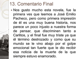 13. Comentario Final
 Nos gusto mucho esta novela, fue la
primera ves que leemos a José Emilio
Pacheco, pero como primera impresión
de él es una muy buena historia, nos
parece un poco injusto a nuestra forma
de pensar, que discriminen tanto a
Carlitos, y el final fue muy triste ya que
él término destrozado y como que su
mundo se le vino abajo por el golpe
emocional tan fuerte que le dio recibir
esa noticia de la muerte de la que
siempre estuvo enamorado.
 
