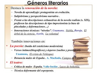 Géneros literarios Destaca la  renovación de la novela: Novela de aprendizaje: protagonista en evolución. Subjetivismo y perspectivismo narrativo . Frente a las descripciones exhaustivas de la novela realista (s. XIX), prefieren las descripciones de tipo impresionista (a base de pinceladas y deformaciones…)‏ Innovaciones técnicas: “nivolas”.  Unamuno,  Niebla.  Baroja,  El árbol de la ciencia.  Azorín,  La voluntad   También innovaciones en: La poesía :  (huida del esteticismo modernista) Versos íntimos(biográficos) y ásperos (sueltos y prosísticos). Unamuno ,  El cristo de Velázquez Denuncia males de España .  A. Machado ,  Campos de Castilla . El teatro: Crítica de males  España.  Valle-Inclán  ,  Luces de bohemia. Técnica deformante del esperpento. 