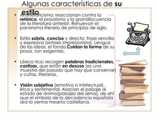 Algunas características de  su estilo Antirretoricismo: reaccionan contra la  retórica , el prosaísmo y la grandilocuencia de la literatura anterior. Renuevan el panorama literario de principios de siglo. Estilo  sobrio, conciso  y directo: frase sencilla y expresiva (sintaxis impresionista). Lengua de las ideas, el fondo. Cuidan la forma  de su prosa, son exigentes. Léxico rico: recogen  palabras tradicionales, castizas,  que están  en desuso  (es una muestra del pasado que hay que conservar) y cultas, literarias. Visión   subjetiva  (emotiva o intelectual),  lírica y sentimental. Asocian el paisaje al estado de ánimo(paisajes del alma), de ahí que el símbolo de la decadencia española sea la yerma meseta castellana. 