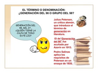 GENERACIÓN DEL 98, DEL 27… ¿QUIÉN TIENE LA CULPA DE TODO ESTE LÍO? Julius Petersen, un crítico alemán, que introduce el término de  generación  en literatura.  El de “Generación del 98”  fue acuñado por Azorín en 1913.  Pedro Salinas  aplica los requisitos de Petersen en un ensayo de 1935. EL TÉRMINO O DENOMINACIÓN: ¿GENERACIÓN DEL 98 O GRUPO DEL 98? 