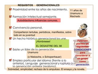 Proximidad entre los años de nacimiento.  Formación intelectual semejante.  Convivencia personal.  Un hecho histórico generacional los une.  Existe un líder de la generación.  Empleo particular del idioma (frente a lo anterior). Lenguaje  generacional y ruptura con la generación anterior (realismo).  Petersen plantea las siguientes  CONDICIONES  para considerar a un grupo como  generación  11 años de Unamuno a Machado Autodidactismo.Influencias comunes. Compartieron tertulias, periódicos, manifiestos, sobre todo en su juventud    ¡Hombreeee! EL DESASTRE DEL 98  Unamuno  (o Nietzsche, o Schopenhauer )  Sobriedad, simplicidad; rechazo de lo ampuloso. El ensayo y la novela. REQUISITOS  GENERACIONALES 