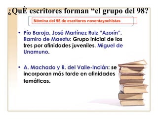 ¿Qué escritores forman “el grupo del 98? Pío Baroja, José Martínez Ruiz “Azorín”, Ramiro de Maeztu : Grupo inicial de los tres por afinidades juveniles.  Miguel de Unamuno . A. Machado y R. del Valle-Inclán : se incorporan más tarde en afinidades temáticas . Nómina del 98 de escritores noventayochistas 